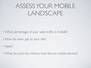 ASSESS YOUR MOBILE
               LANDSCAPE

• What    percentage of your web trafﬁc is mobile?

• How   do users get to your site?

• Apps?

• What    do your key metrics look like on mobile devices?
 