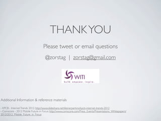 THANK YOU
                                   Please tweet or email questions
                                     @zorstag | zorstag@gmail.com




Additional Information & reference materials

- KPCB - Internet Trends 2012: http://www.slideshare.net/kleinerperkins/kpcb-internet-trends-2012
- Comscore - 2012 Mobile Future in Focus: http://www.comscore.com/Press_Events/Presentations_Whitepapers/
2012/2012_Mobile_Future_in_Focus
 