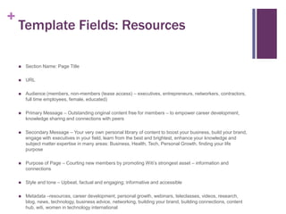 +

Template Fields: Resources


Section Name: Page Title



URL



Audience (members, non-members (tease access) – executives, entrepreneurs, networkers, contractors,
full time employees, female, educated)



Primary Message – Outstanding original content free for members – to empower career development,
knowledge sharing and connections with peers



Secondary Message – Your very own personal library of content to boost your business, build your brand,
engage with executives in your field, learn from the best and brightest, enhance your knowledge and
subject matter expertise in many areas: Business, Health, Tech, Personal Growth, finding your life
purpose



Purpose of Page – Courting new members by promoting Witi’s strongest asset – information and
connections



Style and tone – Upbeat, factual and engaging; informative and accessible



Metadata –resources, career development, personal growth, webinars, teleclasses, videos, research,
blog, news, technology, business advice, networking, building your brand, building connections, content
hub, witi, women in technology international

 