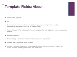 +

Template Fields: About


Section Name: Page Title



URL



Audience (members, non-members) – corporations, sponsors, current sponsors, executives,
entrepreneurs, networkers, contractors, full time employees



Primary Message – What Witi stands for, its membership benefits, history, Carolyn’s mission video, ethics,
members



Secondary Message –



Purpose of Page – To educate and inform audiences about the organization



Style and tone – Informative, formal, engaging



Metadata – about witi, about women in technology, what is witi, witi members, carolyn leighton, witi
founder, women in technology international, staff, media, news

 