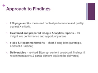 +

Approach to Findings
1.

250 page audit – measured content performance and quality
against X criteria.

1.

Examined and prepared Google Analytics reports – for
insight into performance and opportunity areas

1.

Fixes & Recommendations – short & long term (Strategic,
Editorial & Tactical)

1.

Deliverables – revised Sitemap, content scorecard, findings &
recommendations & partial content audit (to be delivered)

 