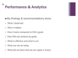 +

Performance & Analytics
 My

findings & recommendations show:



What I observed



Why it matters



How it looks compared to Witi’s goals



How Witi can achieve its goals



What is effective and what is not



What can we do today



What did we learn that we can apply in future

 