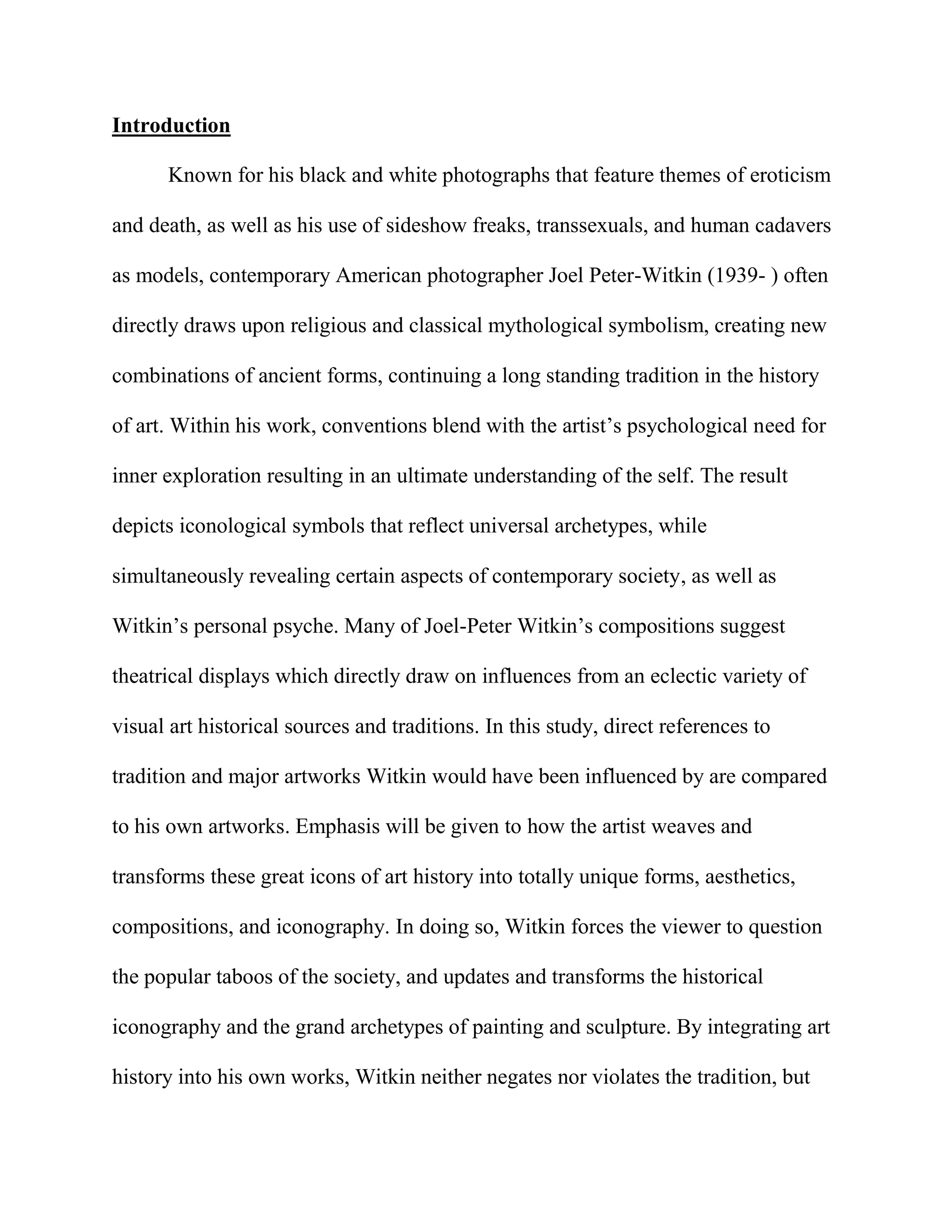 Introduction<br />Known for his black and white photographs that feature themes of eroticism and death, as well as his use of sideshow freaks, transsexuals, and human cadavers as models, contemporary American photographer Joel Peter-Witkin (1939- ) often directly draws upon religious and classical mythological symbolism, creating new combinations of ancient forms, continuing a long standing tradition in the history of art. Within his work, conventions blend with the artist’s psychological need for inner exploration resulting in an ultimate understanding of the self. The result depicts iconological symbols that reflect universal archetypes, while simultaneously revealing certain aspects of contemporary society, as well as Witkin’s personal psyche. Many of Joel-Peter Witkin’s compositions suggest theatrical displays which directly draw on influences from an eclectic variety of visual art historical sources and traditions. In this study, direct references to tradition and major artworks Witkin would have been influenced by are compared to his own artworks. Emphasis will be given to how the artist weaves and transforms these great icons of art history into totally unique forms, aesthetics, compositions, and iconography. In doing so, Witkin forces the viewer to question the popular taboos of the society, and updates and transforms the historical iconography and the grand archetypes of painting and sculpture. By integrating art history into his own works, Witkin neither negates nor violates the tradition, but rather references and pays homage to its many varied themes and artists, creating new combinations and unique forms. Finally, I will argue that it is this referencing of the work of the past, that is, his knowledge and application of art history, and his Christian Catholic devotion that has contributed to his success and fame amongst contemporary culture.<br />Witkin’s Tableau<br />Joel-Peter Witkin turns lead into gold, transforming base matter into high art, and sublimates hidden, taboo and forbidden images into cultural awareness and approval while still being rooted in tradition, combining the antique with the present. The modern conception of the ideal in art and society stem from Classical sources, and particularly the writings of Polykleitis around 450 BCE. These principles are based on mathematical symmetry, balance and proportion found in nature. Similarly, the birth of modern medical photography as documentation set the standards for that which was considered “abnormal” in society and also helped legitimize the medical profession to the public. In this way, photography was considered more “true” and a more objective representation of reality than other art forms and helped establish rigid conventions. To further free the medium from personal bias, medical subjects’ eyes would be scratched out of the negative or photographers would blindfold the patient to further distance one from associating the medical body to a unique individual. However, the blindfold also sometimes had the ability to evoke shame in the patient. Witkin’s hands-on technique of scratching, bleaching and sepia washes echo the very origins of photography to create the look of worn out nineteenth-century medical photography and the timelessness of a distant past. They recall crisp photographs of Joseph-Nicephore Niepce and Louis-Jacques-Mande Daguerre, blurring art with technical science. Witkin unites historically with medical, visual and performance arts and science theaters, and popular stage entertainment which view the human body as exhibition. Furthermore, the influence of the medical field gives precedence to the modern day freak show, which Witkin utilizes to challenge the Classical ideal forms, modern cultural hierarchies of social class, and what we as a society think as “normal” as well as “idyllic”. <br />In Hermes (1981) (figure 1a), Witkin actually uses a fetus which helps suggest his interest in medical photography, but simultaneously references the Classical sculpture, Hermes and the Infant Dionysus (figure 1b) which is also most likely a Hellenistic marble copy of a fourth century bronze statue by Praxiteles. Witkin scratches into the negative to block out the eyes and limbs and creates a mask effect over the face. Similarly, Witkin’s Portrait of Greg Vaughan (2004) (figure 2) incorporates both the Classical and medical traditions, but uses an actual contemporary amputee for a model in rigid pose with a missing arm and plaster white skin to suggest broken antique marble sculpture, instead of scratching the negative as in Hermes. The amputee is symbolic of how Witkin dismembers and stitches together multiple conventional genres, and challenges these social standards to be viewed in a new way, as a glorification of anomaly, and raises the status of such figures in our culture. The nude model’s androgynous physique is similar to that of idealized Classical statues and the stoic Egyptian-derived Greek generic kouros with a subtle contraposto, however, Witkin attributes his work to a specific individual, Greg Vaughan. A trompe l’oeil effect is created as the symbolic Classical sculpture is combined with the real human body, breathing new life into antiquity. The model also seems affixed to the sculptural element behind him and suggests Roman casts of Greek bronzes as in Hermes.  <br />Witkin further redefines mythology, manipulating institutional stereotypes. In this new pantheon, he assigns the transsexual to his concept of ideal beauty and, redefines the model of famous Classical and Neo-classical Venus figures and themes throughout art history to exploit this unique human body. In one example entitled, Canova’s Venus, New York City (1982),(figure 3) Witkin directly references the famous Neoclassical sculpture created in 1808 by the Italian artist Canova of Napoleon’s sister as a victorious Venus, known as Paolina Borghese as Venus Victrix (also called Pauline Bonaparte) (figure 4). Canova draws on the Classical tradition of blending portraiture of a specific person with allegory and idealizing form. This story symbolically depicts the power of Venus over the heavens as well as the triumph of women over men on earth in the Classical and Neoclassical traditions, which is exactly what Witkin redefines in his version with his androgynous, preoperative transsexual model. The model is shown as in the posture of Canova’s Neoclassical sculpture with a thin feminine erotic curvature shown in profile but with a slight twist to the body, small delicate fingers painted with dark fingernail polish and erect nipples, but with male pectoral muscles and slight chest hair. The drapery is folded to expose and articulate the model’s penis, which further alters the classical tradition and challenges what is aesthetically acceptable in art. <br />This reinterpretation of the Venus tradition puts Witkin in the realm of Edouard Manet’s Olympia (1863), (figure 5a) modeled after Titian’s Venus of Urbino (1538), (figure 5b) which deviated from how the female nude was normally represented in art history as well as broke social class codes and the role of the feminine form in art. What shocked viewers of Olympia was her stark gaze, blatant sexual connotation of masturbation, and the fact that the model was obviously a prostitute. This new understanding made viewers reinterpret Titian’s model under a similar light, despite her passively concealing her sexuality. What was most scandalous about Olympia was Manet’s rendering of the physical form of the female model in an anti-academic aesthetic.<br />Witkin also reinterprets the Biblical tradition, and on the surface, his extreme tableau could be viewed as too grotesque, perverted, sadistic, blasphemous, and forbidden amongst Judeo-Christian dogma and contemporary society in general, but Witkin was raised by his mother under the Catholic faith, and is actually completely devoted to this religion.   “My art,” says Witkin, “is sacred work, since what I make are my prayers.” He also adds that his family is a family of artists, whom he equates to apostles: “For me, the artist is as pure as a saint. I put them on the same level. Their purpose is to sublimate our awareness. I understand creation as a purifying act, a kind of sanctification. Art aims at self-fulfillment. It is the link between religion, spirituality and esthetics.” Also, “I believe that Christ was a man who transcended his bodily form and became God; or to put it in terms of my personal belief-God placed on the man called Jesus the mask of Christ!”  And in another comment he states, “I don’t think, I know that I will be remembered as a Christian artist. All that I represent in my work are examples of spiritual struggle - the real “bottom-line” of life. I am a “Joel the Baptist” waling over deserts of photographs…We live in a dark and prophetic time. I believe that my work will make a contribution to history, indicating the undercurrents as to the choices of conscience we are now making in regard to the larger issues of life and values.”<br /> Witkin’s Penitente, New Mexico (1982) (figure 6a) and Savoir of the Primates, New Mexico (1982) (figure 6a) crucifixion scenes suggest the Mexican penitent ceremonies of self sacrifice as a way of showing piety. They could also suggest animal sacrifice. Christ’s crucifixion on the cross is understood as a doorway between the realms of life and death, matter and spirit, and through this symbol, the Catholic Christian is saved from the sins of man. The sacrifice on the cross symbolically represents transmutation, the psychological and spiritual death and rebirth of the species into higher forms of consciousness. It is through these self-sacrificing principles that we as a species evolve, which, for Witkin, means the sublimation of the symbols of society’s perversions into its own awareness. The visceral connection between the physical body and the spiritual body of Christ with the dramatic, theatrical use of the monkey bodies to create dynamic bodily gestures and postures to further enhance meaning and convey symbolism, and the will to heighten the value of excess and the mundane, pushes Witkin’s art toward a seventeenth-century Baroque sensibility.<br />And indeed, it is his commentary on art traditions which have made his art acceptable. Witkin’s Las Meninas (figure 7), (commissioned by a governmental agency, the Spanish Ministry of Culture), is basically a self-portrait which contains many of Witkin’s continuing themes, including Christ, the disabled body, and even surrealism. The image of the King and Queen in the background is retained and represents Witkin’s acceptance into the higher classes of society, as well as respect to the past and tradition. Velazquez’s figures of the infanta Margarita Maria, her chambermaid meninas, the two dwarfs, the chaperone and the body guard and the chamberlain of the Queen have been replaced in Witkin’s version. The infant is substituted by a woman with no legs who is raised off the ground by  a support with wheels which is a direct reference to Witkin’s Woman on a Table, New Mexico (1987) (figure 8a). The Queen’s chamberlain, announcing entry into the space in the background of the Velazquez painting is replaced with Christ who opens the door to the light of the holy and to the traditions of the past. The dwarfs, chambermaids, the chaperone and the body guard are all replaced by a form from Miro’s Woman and Dog in Front of the Moon (1935) (figure 8b). In the background paintings that hung in Velazquez’s studio are replaced with other Velazquez works of the Coronation of the Virgin (1635), Los Borrachos (1629), and the Forge of Vulcan (1630). At the far left, Witkin puts himself in the place of the painter Velazquez, but he scratches into the negative as if to suggest scratching the skin off of his own face to expose the skull underneath. By putting himself in the place where Velazquez would be, Witkin makes a quote that his own status in the history art should be viewed in same category and noble status as the great art master Velazquez.<br />When we can compare Caravaggio’s Bacchus (1596) (figure 9a), with Witkin’s Portrait of Holocaust, New Mexico (1982) (figure 9b), Witkin’s direct visceral reference to radical naturalism, dramatic lighting effects of chiaroscuro known as tenebrism, excessive theatricality, heroic figures, and observation on the physical and emotional human condition, is no doubt inspired by Caravaggio and a seventeenth-century Baroque emotional response in general. Witkin’s images become moral and social commentaries of real life masked in allegory, where formalism is secondary. <br />We can interpret Witkin’s unique iconographical allegorical imaginary tableaux as partly existing in reality because he is highly influenced by imaginative realism such as in Studio of the Painter (Courbet), Paris (1990) (figures 10) which directly references Studio of a Painter: A Real Allegory Summarizing My Seven Years of Life as an Artist (1855), by Gustave Courbet. Courbet combined spirituality with social commentary, a concept which helps distance Witkin from falling into art for art’s sake or mere documentary photography. As in Las Meninas, the artist is depicted as being physically surrounded by what we can interpret as visions and influences existing inside the artist’s mind. And once again, Witkin’s composition roughly mimics the original version and not only retains a few of the old symbols but also reinterprets the tradition. He reminds us, that there are really no new forms, figures, or compositions that artists haven’t already created, and artists have always recycled imagery from previous art. Within Witkin’s version of Studio of the Painter, the sociopolitical aspect of Courbet is abandoned for a more concentrated fantastical and surreal setting. In the center, the artist Courbet is masked in front of a landscape painting on top of which is a bird with its wings spread. The model stands with back toward the viewer similar to Courbet’s Bathers (figure 11a). On the far left is a reference to Courbet’s Young Ladies of the Banks of the Seine (Summer) (1856) (figure 11b).  On the far right of the composition Courbet’s friends Max Buchon, Champfleury and Charles Baudelaire are replaced with a reference to photographer Etienne-Jules Marey’s Motion Catpture Suits from the 1880s (figure 11c) which makes this image further comment on the history of photography as well as painting. <br />Conclusion<br />The reference to historical iconography and the revival of old master works of the past helps Witkin integrate his unique visions into the history of art itself, and to legitimize and justify his work as an intellectual and cultural commentary on contemporary human society. These allusions help connect to and harmonize with traditions stemming back to the ancients. The fact that Witkin’s art has been so highly honored, and that he has been so successful as an artist is a commentary on what we as a contemporary society accept and define as high art and where the current state of the human psyche is as a whole. The acceptance of his artwork in our contemporary culture proves that his images are not mere clever theatrical art history lessons. His gifts in the medium are also suggested in his technical ability as a photographer as he adds textures and symbolism by scratching and bleaching the negative. Just as his imagery alludes to the past, so does his technique. The new imagery that results also represents contemporary society’s pining to further understand these mythic archetypes by incorporating them into the art of our culture through what he considers a spiritual practice. It is the reinterpretation of these tales into verbal communication that the modern mind can comprehend that brings us to a closer understanding of how these symbolic icons influence our lives today. If we do not separate the artist from the priest, the artist is truly in connection to the divine and is justly equivalent to the saint. The artist as the saint channels the esoteric, the hidden and the occult forces into the visual language for the masses, transforming this iconography into yet still infinitely more complex symbolism. This is language that only the subconscious mind can comprehend, leaving the viewer in speechless awe. Has the fact that he is “a devout Catholic and a true believer in Christ” helped his art gain acceptance and be justified amongst society? Or is Catholicism just another mask, the ultimate mask of Christ, which Witkin puts on, like all of his other masks of art history? Is his devotion to the faith a mask he uses to be recognized and accepted in our Christian dominated society? Does Joel-Peter Witkin represent an autonomous holy apostle or a blasphemous heretic and creator of profane images under the mask of God, mocking Him? Equating his imagery to “prayers” is his attempt to legitimize to the public, as well as to himself, that his art is attempting to connect to divinity. But in reality, by labeling himself as a Christian artist, Witkin has unintentionally created an ambiguous juxtaposition. As a result, Witkin’s art questions the very issues of morality his religious faith has established. This dichotomy will inevitably further evoke multiple emotional responses in his viewers, from divine awe-inspiring joy to pure sacrilegious profanation, and perhaps even both simultaneously.<br />