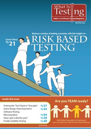 What Is
                                                         Test ng
                                                        India’s 1st Software Testing Magazine

                                                                                  April’08, Issue




                                Reduce number of testing scenarios with this insight on -

   Cover Story
   Pg
        21
                               Risk based
                               Testing




Inside this issue
                                                          Are you TEAM ready?
 Putting the “Test” back in “Test plan”     Pg 57
 Some things I have learned in              Pg 44
 Software Testing                                                                        Pg
 Morning Ideas                              Pg 04
 Have I got a deal for you?
 Finally Usability Testing
                                            Pg 28
                                            Pg 40
                                                                                     14
                                                             With little Preparation & Teamwork
                                                        you can pave the way for new Team Memers.
                                          and more...
 