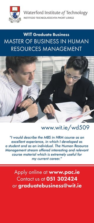 Apply online at www.pac.ie
Contact us at 051 302424
or graduatebusiness@wit.ie
WIT Graduate Business
MASTER OF BUSINESS IN HUMAN
RESOURCES MANAGEMENT
“I would describe the MBS in HRM course as an
excellent experience, in which I developed as
a student and as an individual. The Human Resource
Management stream offered interesting and relevant
course material which is extremely useful for
my current career.”
www.wit.ie/wd509
 