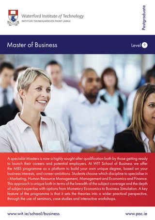 Master of Business Level 9
www.wit.ie/school/business 		 www.pac.ie
Postgraduate
A specialist Masters is now a highly sought after qualification both by those getting ready
to launch their careers and potential employers. At WIT School of Business we offer
the MBS programme as a platform to build your own unique degree, based on your
business interests, and career ambitions. Students choose which discipline to specialise in
- Marketing, Human Resource Management, Management and Economics and Finance.
This approach is unique both in terms of the breadth of the subject coverage and the depth
of subject expertise with options from Monetary Economics to Business Simulation. A key
feature of the programme is that it sets the theories into a wider practical perspective,
through the use of seminars, case studies and interactive workshops.
 