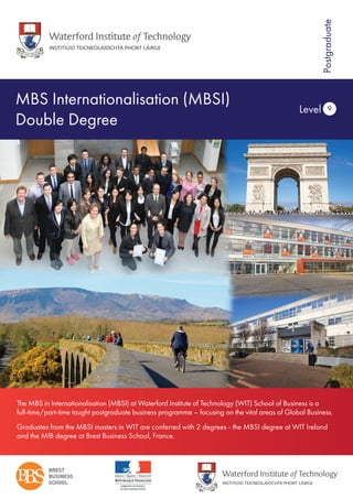 MBS Internationalisation (MBSI)
Double Degree
Level 9
Postgraduate
The MBS in Internationalisation (MBSI) at Waterford Institute of Technology (WIT) School of Business is a
full-time/part-time taught postgraduate business programme – focusing on the vital areas of Global Business.
Graduates from the MBSI masters in WIT are conferred with 2 degrees - the MBSI degree at WIT Ireland
and the MIB degree at Brest Business School, France.
 