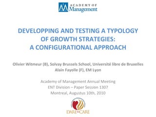 DEVELOPPING AND TESTING A TYPOLOGY OF GROWTH STRATEGIES: A CONFIGURATIONAL APPROACH Olivier Witmeur (B), Solvay Brussels School, Université libre de Bruxelles Alain Fayolle (F), EM Lyon Academy of Management Annual Meeting ENT Division – Paper Session 1307 Montreal, Augustus 10th, 2010 