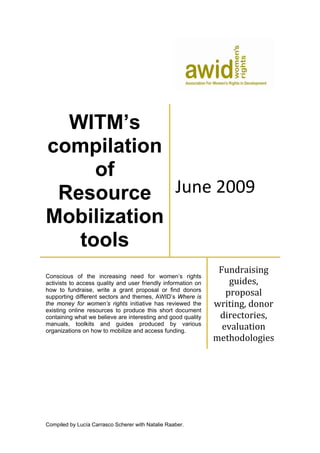 WITM’s 
compilation 
of 
Resource 
Mobilization 
tools 
June 2009 
Conscious of the increasing need for women’s rights 
activists to access quality and user friendly information on 
how to fundraise, write a grant proposal or find donors 
supporting different sectors and themes, AWID’s Where is 
the money for women’s rights initiative has reviewed the 
existing online resources to produce this short document 
containing what we believe are interesting and good quality 
manuals, toolkits and guides produced by various 
organizations on how to mobilize and access funding. 
Compiled by Lucía Carrasco Scherer with Natalie Raaber. 
Fundraising 
guides, 
proposal 
writing, donor 
directories, 
evaluation 
methodologies 
 