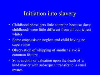 Initiation into slavery
• Childhood phase gets little attention because slave
childhoods were little different from all but richest
whites.
• Some emphasis on neglect and child having no
supervision
• Observation of whipping of another slave is
common feature.
• So is auction or valuation upon the death of a
kind master with subsequent transfer to a cruel
owner.
 