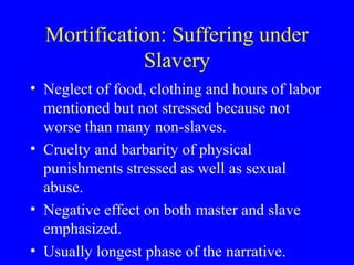 Mortification: Suffering under
Slavery
• Neglect of food, clothing and hours of labor
mentioned but not stressed because not
worse than many non-slaves.
• Cruelty and barbarity of physical
punishments stressed as well as sexual
abuse.
• Negative effect on both master and slave
emphasized.
• Usually longest phase of the narrative.
 