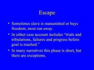 Escape
• Sometimes slave is manumitted or buys
freedom; most run away.
• In either case account includes “trials and
tribulations, failures and progress before
goal is reached.”
• In many narratives this phase is short, but
there are exceptions.
 