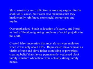 Slave narratives were effective in arousing support for the
abolitionist cause, but Foster also maintains that they
inadvertently reinforced some racial stereotypes and
myths.
Overemphasized South as location of slavery, and North
as land of freedom ignoring problems of racial prejudice in
the north.
Created false impression that most slaves were mulattos
when it was only about 10%. Represented slave woman as
victim of rape and slave father as missing or powerless,
creating belief that slavery permanently weakened black
family structure when there were actually strong family
bonds.
 