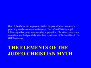 THE ELEMENTS OF THE
JUDEO-CHRISTIAN MYTH
One of Smith’s main arguments is that the plot of slave narratives
generally can be seen as a variation on the Judeo-Christian myth
following a five point structure that appeared in Christian conversion
narratives and had parallels with the experiences of the Israelites in the
Old Testament.
 