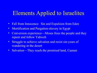 Elements Applied to Israelites
• Fall from Innocence- Sin and Expulsion from Eden
• Mortification and Purgation-slavery in Egypt
• Conversion experience—Moses frees the people and they
repent and follow Yahweh
• Struggle to achieve salvation and resist sin-years of
wandering in the desert
• Salvation—They reach the promised land, Caanan
 