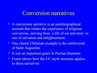 Conversion narratives
• A conversion narrative is an autobiographical
account that relates the experience of religious
conversion, moving from a life of sin and error to
one of salvation and enlightenment.
• One classic Christian example is the confessions
of Saint Augustine
• It was an important genre in Puritan literature
• Foster shows how the J-C myth structure applies
to these narratives
 