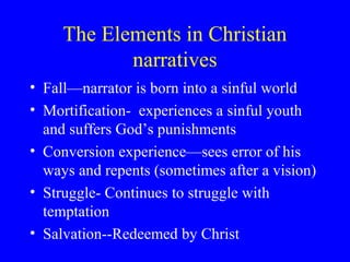 The Elements in Christian
narratives
• Fall—narrator is born into a sinful world
• Mortification- experiences a sinful youth
and suffers God’s punishments
• Conversion experience—sees error of his
ways and repents (sometimes after a vision)
• Struggle- Continues to struggle with
temptation
• Salvation--Redeemed by Christ
 