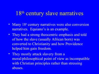 18th
century slave narratives
• Many 18th
century narratives were also conversion
narratives. Equiano’s is an example.
• They had a strong theocentric emphasis and told
of how the slave (usually African born) was
converted to Christianity and how Providence
helped him gain freedom.
• They mostly attack slavery from a
moral/philosophical point of view as incompatible
with Christian principles rather than stressing
abuses.
 