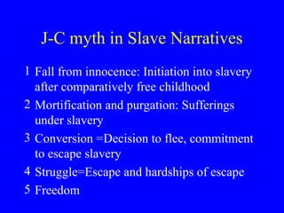 J-C myth in Slave Narratives
1 Fall from innocence: Initiation into slavery
after comparatively free childhood
2 Mortification and purgation: Sufferings
under slavery
3 Conversion =Decision to flee, commitment
to escape slavery
4 Struggle=Escape and hardships of escape
5 Freedom
 