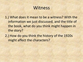 Witness1.) What does it mean to be a witness? With the information we just discussed, and the title of the book, what do you think might happen in the story?2.) How do you think the history of the 1920s might affect the characters?