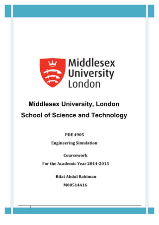 ENGINEERING	SIMULATION	COURSEWORK	2;	PDE	4905	 May	1,	2015	
	
9	 	
	
	
	
	
Middlesex University, London
School of Science and Technology
PDE	4905		
	
			Engineering	Simulation	
	
	
					Coursework	
	
				For	the	Academic	Year	2014-2015	
	
	
	
								Rifat	Abdul	Rahiman	
						M00514416	
	
	 	
 
