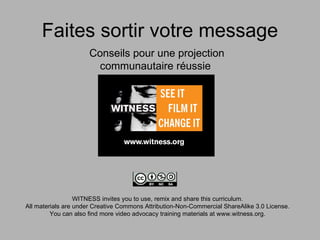 Faites sortir votre message
                      Conseils pour une projection
                       communautaire réussie




                  WITNESS invites you to use, remix and share this curriculum.
All materials are under Creative Commons Attribution-Non-Commercial ShareAlike 3.0 License.
         You can also find more video advocacy training materials at www.witness.org.
 