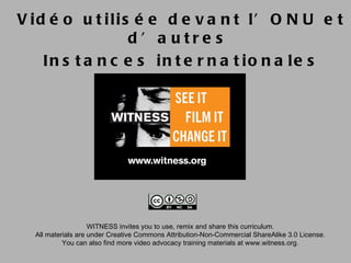 V id é o u t ilis é e d e v a n t l’ O N U e t
                 d ’ a utre s
    In s t a n c e s in t e r n a t io n a le s




                    WITNESS invites you to use, remix and share this curriculum.
  All materials are under Creative Commons Attribution-Non-Commercial ShareAlike 3.0 License.
           You can also find more video advocacy training materials at www.witness.org.
 