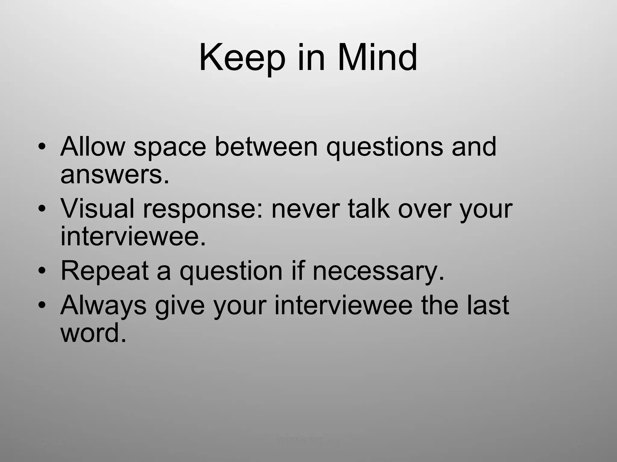 Keep in Mind Allow space between questions and answers. Visual response: never talk over your interviewee. Repeat a question if necessary. Always give your interviewee the last word. 12/13/11 WITNESS.org 