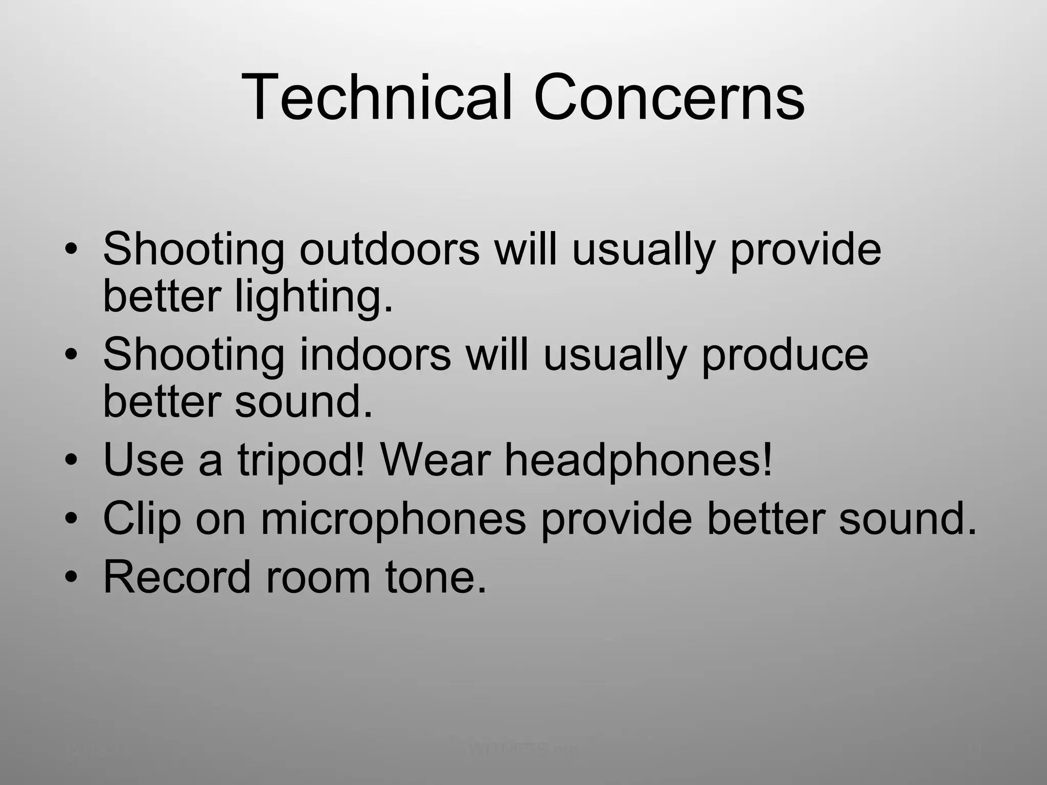 Technical Concerns Shooting outdoors will usually provide better lighting. Shooting indoors will usually produce better sound. Use a tripod! Wear headphones! Clip on microphones provide better sound. Record room tone. 12/13/11 WITNESS.org 