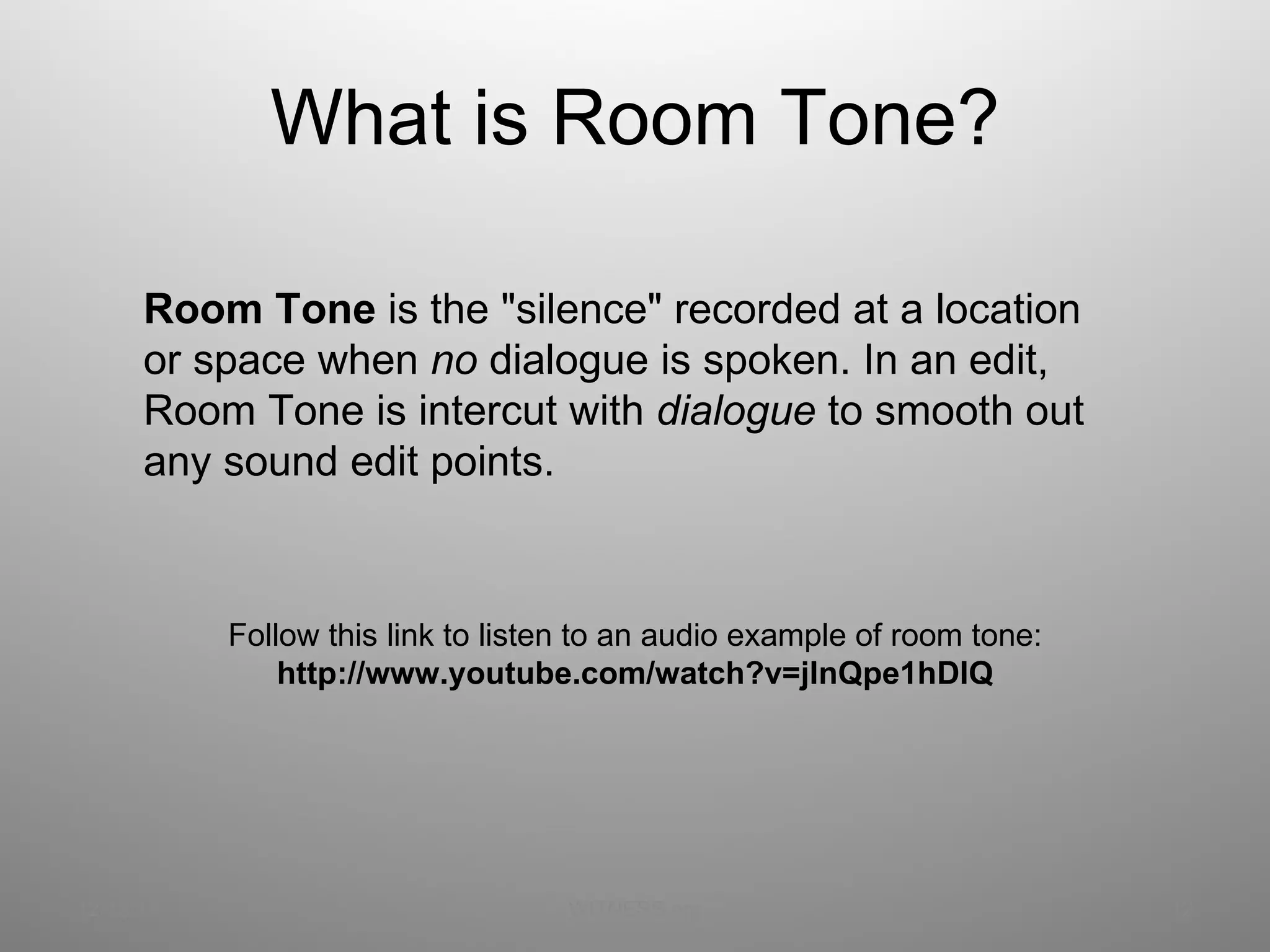 What is Room Tone? 12/13/11 WITNESS.org Follow this link to listen to an audio example of room tone: http://www.youtube.com/watch?v=jInQpe1hDIQ Room Tone  is the &quot;silence&quot; recorded at a location or space when  no  dialogue is spoken. In an edit, Room Tone is intercut with  dialogue  to smooth out any sound edit points.  