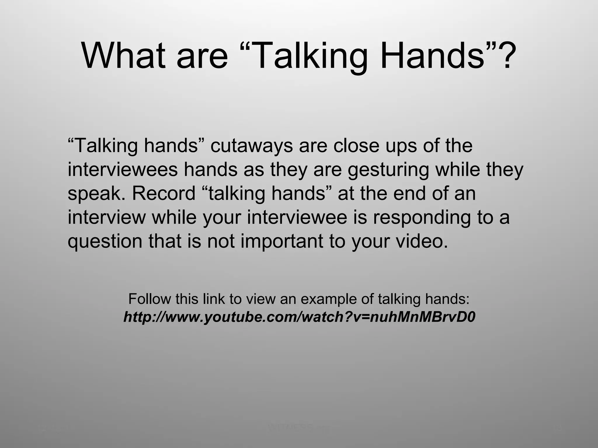 What are “Talking Hands”? 12/13/11 WITNESS.org “ Talking hands” cutaways are close ups of the interviewees hands as they are gesturing while they speak. Record “talking hands” at the end of an interview while your interviewee is responding to a question that is not important to your video. Follow this link to view an example of talking hands: http://www.youtube.com/watch?v=nuhMnMBrvD0 