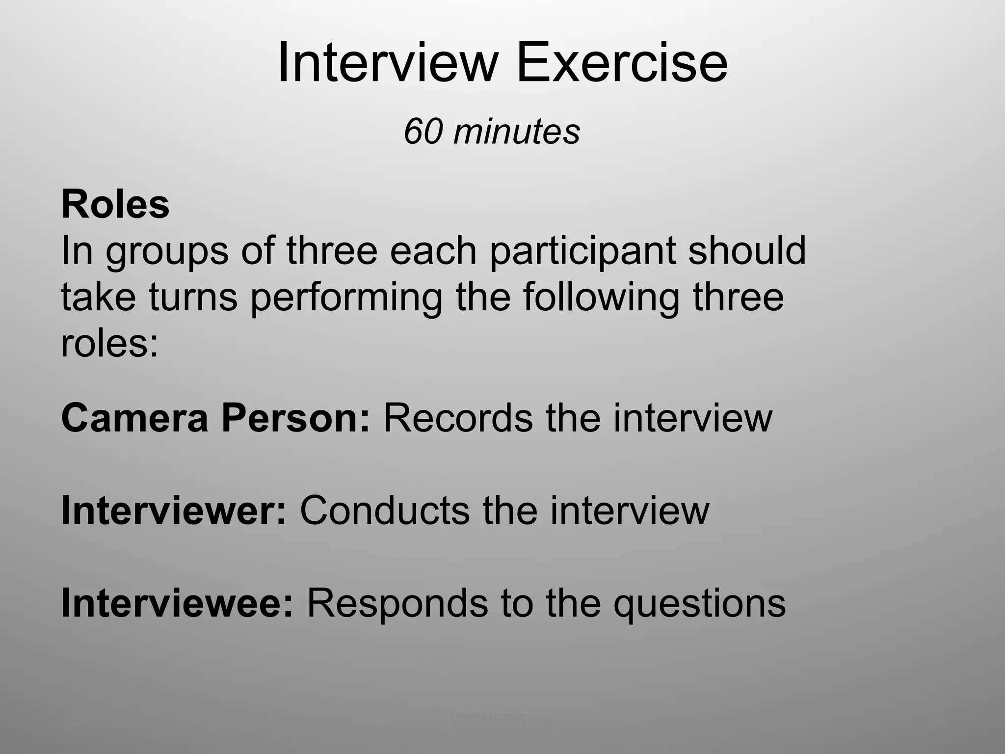 Interview Exercise 60 minutes Roles  In groups of three each participant should  take turns performing the following three  roles: Camera Person:  Records the interview Interviewer:  Conducts the interview   Interviewee:  Responds to the questions   12/13/11 WITNESS.org 