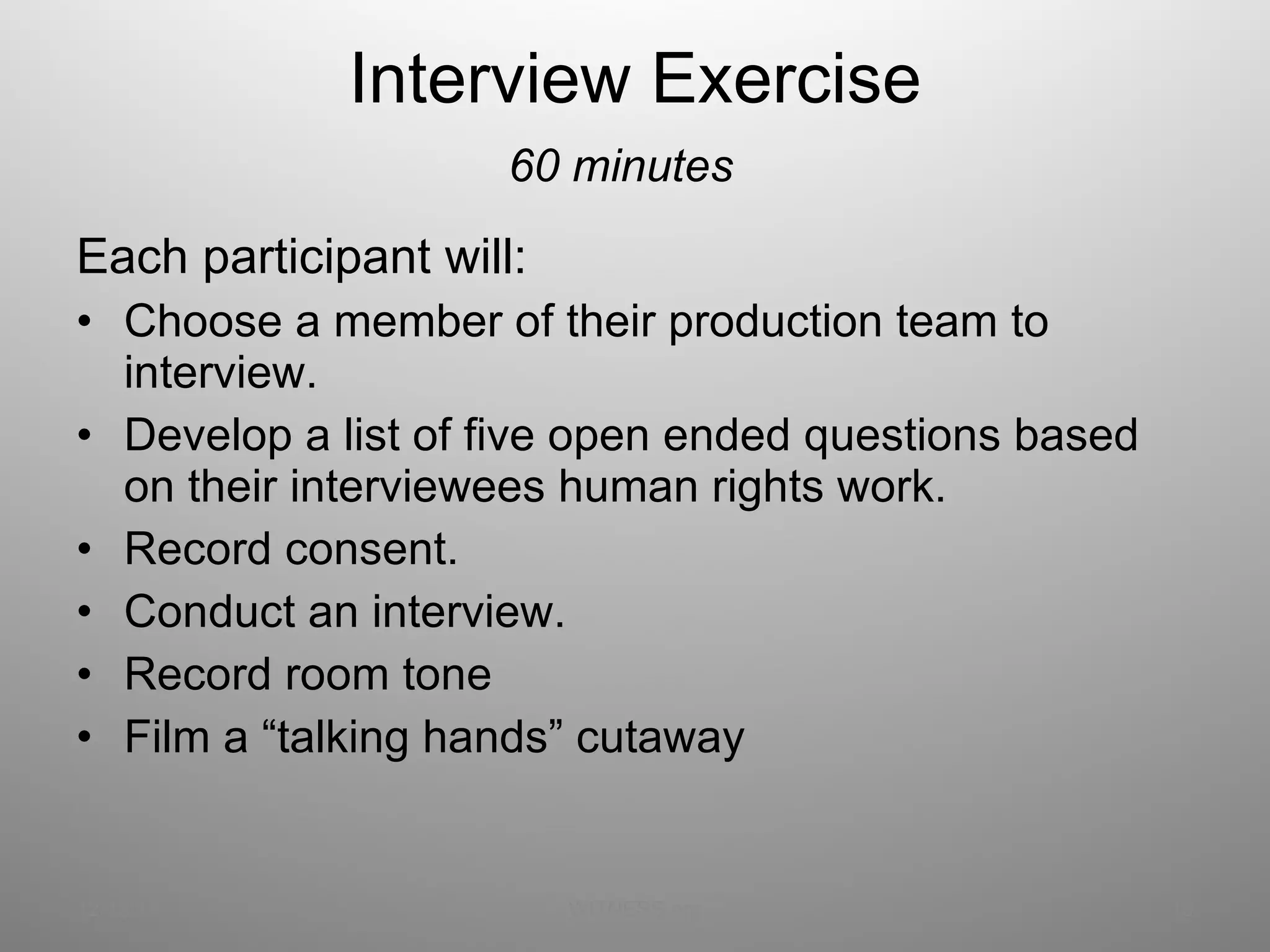 Interview Exercise 60 minutes Each participant will:  Choose a member of their production team to interview. Develop a list of five open ended questions based on their interviewees human rights work. Record consent. Conduct an interview. Record room tone Film a “talking hands” cutaway 12/13/11 WITNESS.org 