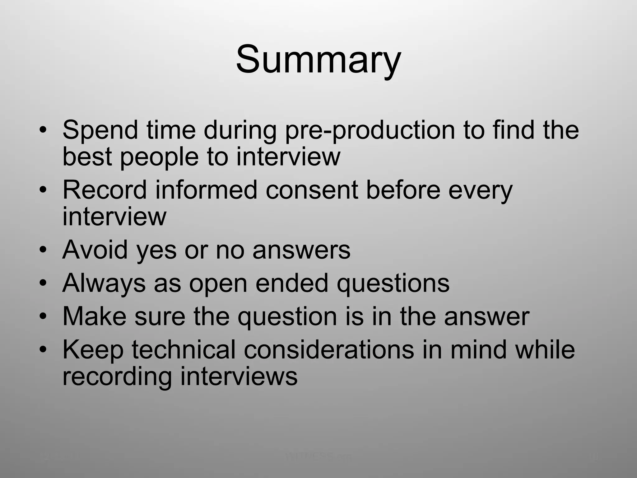 Summary Spend time during pre-production to find the best people to interview Record informed consent before every interview Avoid yes or no answers Always as open ended questions Make sure the question is in the answer Keep technical considerations in mind while recording interviews  12/13/11 WITNESS.org 