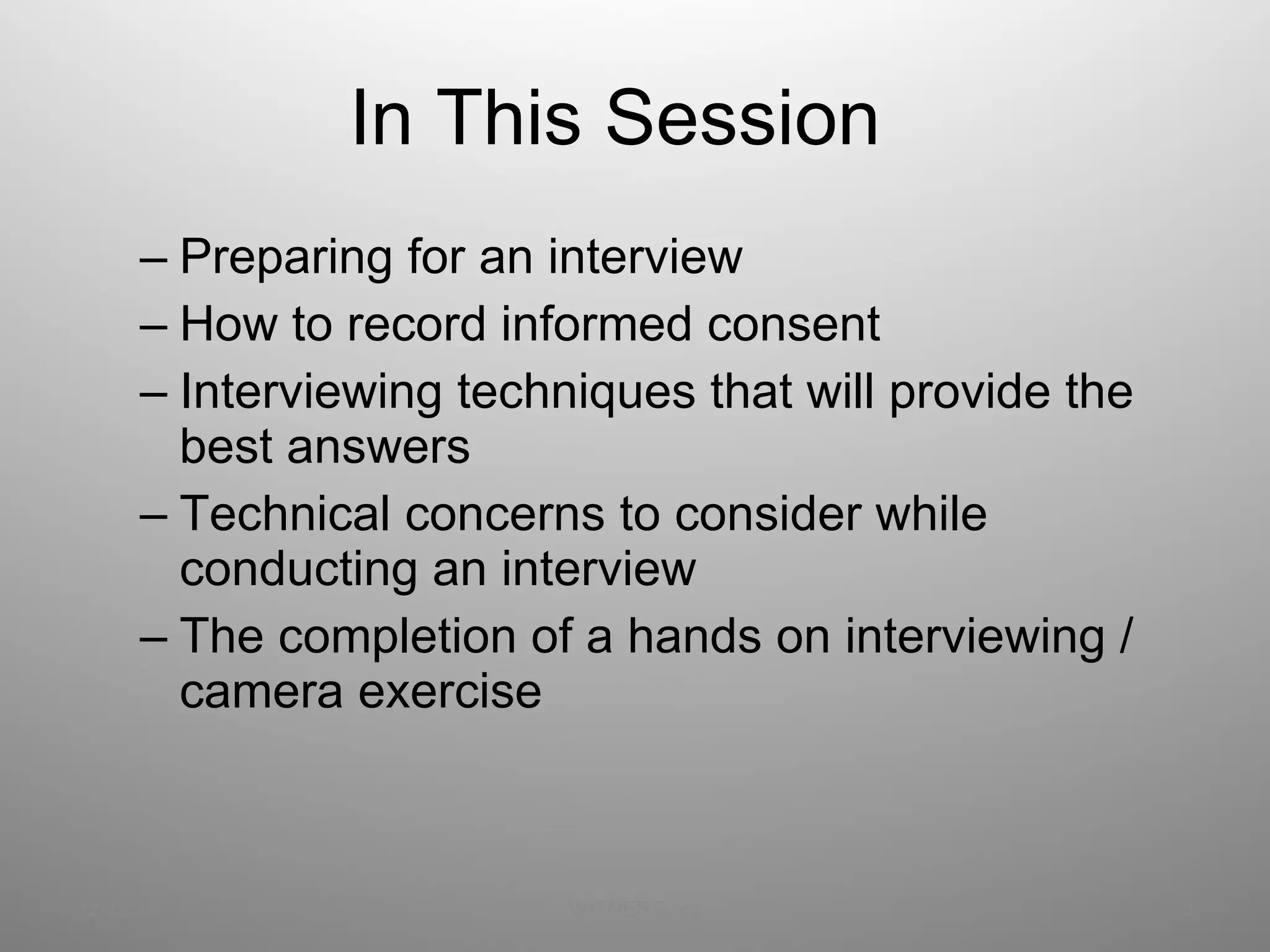 In This Session Preparing for an interview How to record informed consent Interviewing techniques that will provide the best answers Technical concerns to consider while conducting an interview The completion of a hands on interviewing / camera exercise 12/13/11 WITNESS.org 