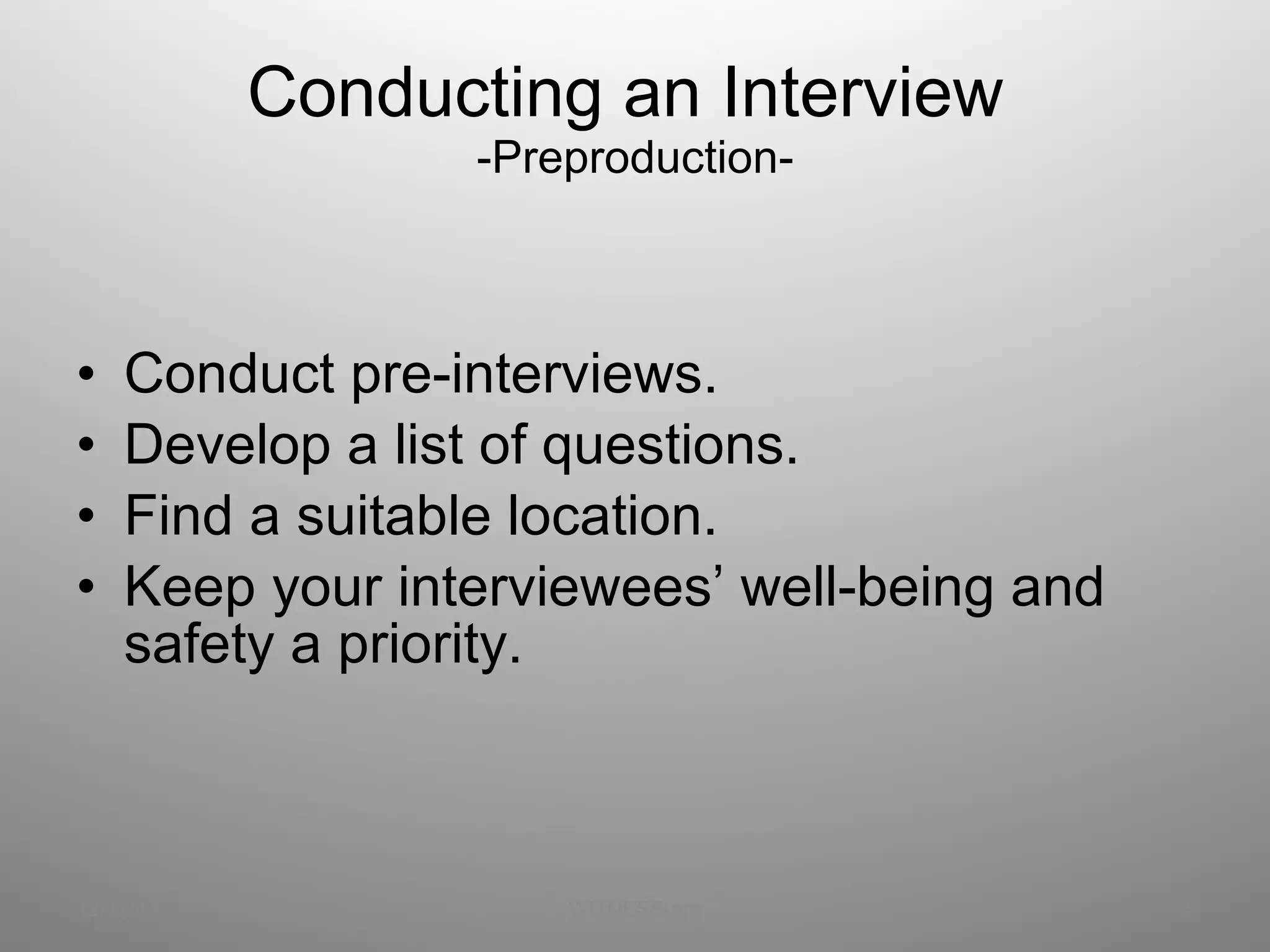 Conducting an Interview  -Preproduction- Conduct pre-interviews. Develop a list of questions. Find a suitable location. Keep your interviewees’ well-being and safety a priority. 12/13/11 WITNESS.org 