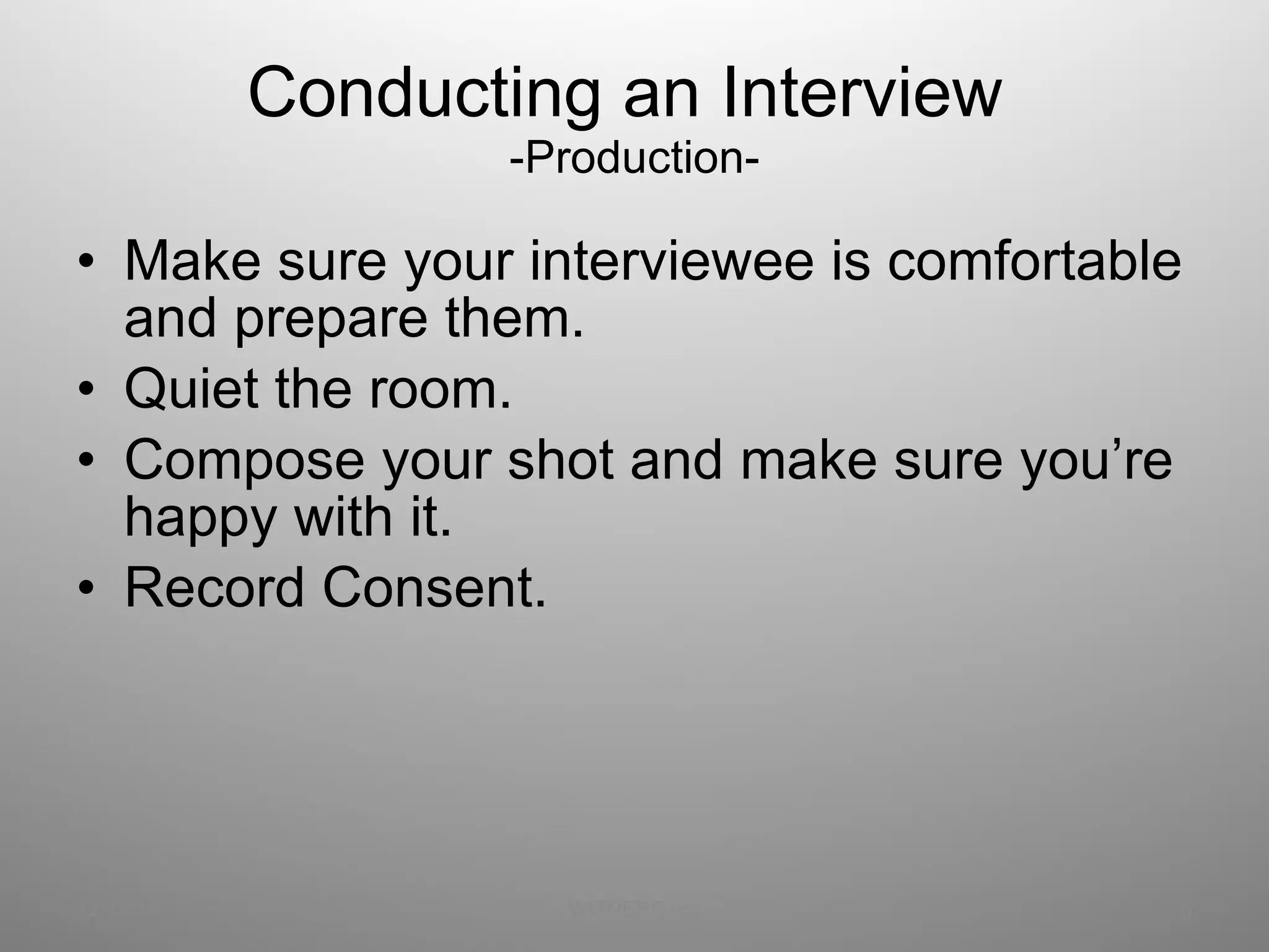 Conducting an Interview  -Production- Make sure your interviewee is comfortable and prepare them. Quiet the room. Compose your shot and make sure you’re happy with it. Record Consent. 12/13/11 WITNESS.org 