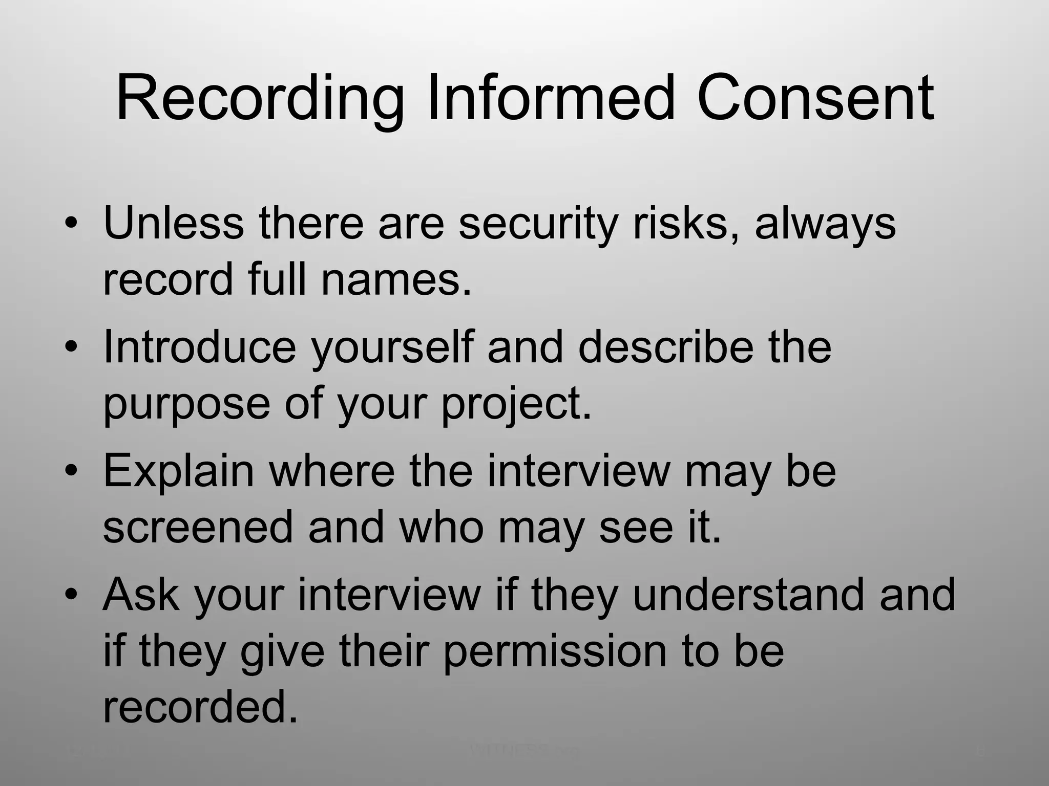 Recording Informed Consent Unless there are security risks, always record full names. Introduce yourself and describe the purpose of your project. Explain where the interview may be screened and who may see it. Ask your interview if they understand and if they give their permission to be recorded. 12/13/11 WITNESS.org 