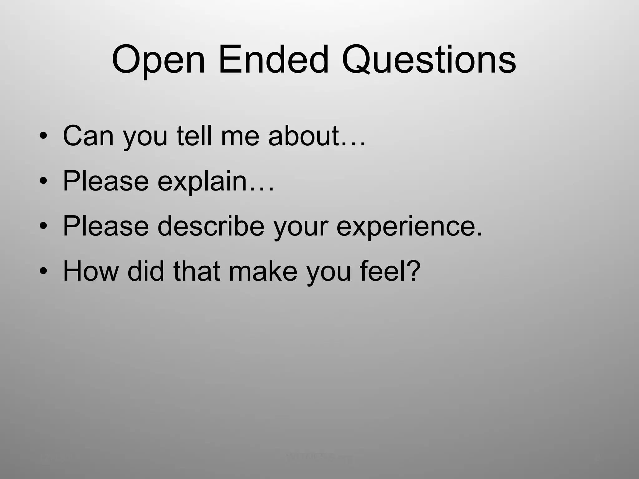 Open Ended Questions  Can you tell me about… Please explain… Please describe your experience. How did that make you feel? 12/13/11 WITNESS.org 
