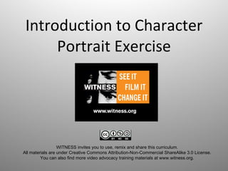 Introduction to Character Portrait Exercise WITNESS invites you to use, remix and share this curriculum.  All materials are under Creative Commons Attribution-Non-Commercial ShareAlike 3.0 License.  You can also find more video advocacy training materials at www.witness.org.  