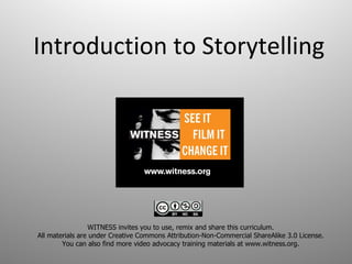 Introduction to Storytelling WITNESS invites you to use, remix and share this curriculum.  All materials are under Creative Commons Attribution-Non-Commercial ShareAlike 3.0 License.  You can also find more video advocacy training materials at www.witness.org.  