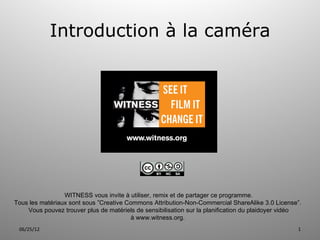 Introduction à la caméra




                 WITNESS vous invite à utiliser, remix et de partager ce programme.
Tous les matériaux sont sous ”Creative Commons Attribution-Non-Commercial ShareAlike 3.0 License”.
    Vous pouvez trouver plus de matériels de sensibilisation sur la planification du plaidoyer vidéo
                                        à www.witness.org.
 06/25/12                                                                                         1
 