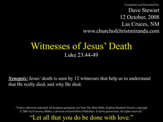 Compiled and Presented by:

                                                                              Dave Stewart
                                                                          12 October, 2008
                                                                           Las Cruces, NM
                                                             www.churchofchristmiranda.com

               Witnesses of Jesus’ Death
                                             Luke 23.44-49



Synopsis: Jesus’ death is seen by 12 witnesses that help us to understand
that He really died, and why He died.



   “Unless otherwise indicated, all Scripture quotations are from The Holy Bible, English Standard Version, copyright
      © 2001 by Crossway Bibles, a division of Good News Publishers. Used by permission. All rights reserved.”

               “Let all that you do be done with love.”
 