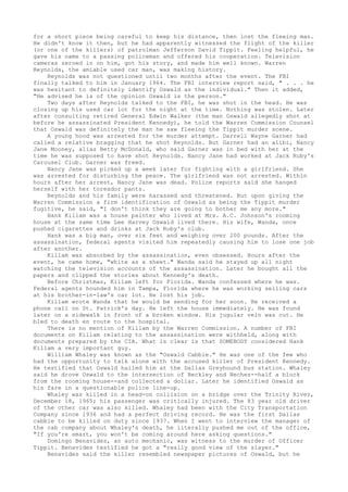 for a short piece being careful to keep his distance, then lost the fleeing man. 
He didn't know it then, but he had apparently witnessed the flight of the killer 
(or one of the killers) of patrolman Jefferson David Tippit. Feeling helpful, he 
gave his name to a passing policeman and offered his cooperation. Television 
cameras zeroed in on him, got his story, and made him well known. Warren 
Reynolds, the amiable used car man, was making history. 
Reynolds was not questioned until two months after the event. The FBI 
finally talked to him in January 1964. The FBI interview report said, " . . . he 
was hesitant to definitely identify Oswald as the individual." Then it added, 
"He advised he is of the opinion Oswald is the person." 
Two days after Reynolds talked to the FBI, he was shot in the head. He was 
closing up his used car lot for the night at the time. Nothing was stolen. Later 
after consulting retired General Edwin Walker (the man Oswald allegedly shot at 
before he assassinated President Kennedy), he told the Warren Commission Counsel 
that Oswald was definitely the man he saw fleeing the Tippit murder scene. 
A young hood was arrested for the murder attempt. Darrell Wayne Garner had 
called a relative bragging that he shot Reynolds. But Garner had an alibi, Nancy 
Jane Mooney, alias Betty McDonald, who said Garner was in bed with her at the 
time he was supposed to have shot Reynolds. Nancy Jane had worked at Jack Ruby's 
Carousel Club. Garner was freed. 
Nancy Jane was picked up a week later for fighting with a girlfriend. She 
was arrested for disturbing the peace. The girlfriend was not arrested. Within 
hours after her arrest, Nancy Jane was dead. Police reports said she hanged 
herself with her toreador pants. 
Reynolds and his family were harassed and threatened. But upon giving the 
Warren Commission a firm identification of Oswald as being the Tippit murder 
fugitive, he said, "I don't think they are going to bother me any more." 
Hank Killam was a house painter who lived at Mrs. A.C. Johnson's rooming 
house at the same time Lee Harvey Oswald lived there. His wife, Wanda, once 
pushed cigarettes and drinks at Jack Ruby's club. 
Hank was a big man, over six feet and weighing over 200 pounds. After the 
assassination, federal agents visited him repeatedly causing him to lose one job 
after another. 
Killam was absorbed by the assassination, even obsessed. Hours after the 
event, he came home, "white as a sheet." Wanda said he stayed up all night 
watching the television accounts of the assassination. Later he bought all the 
papers and clipped the stories about Kennedy's death. 
Before Christmas, Killam left for Florida. Wanda confessed where he was. 
Federal agents hounded him in Tampa, Florida where he was working selling cars 
at his brother-in-law's car lot. He lost his job. 
Killam wrote Wanda that he would be sending for her soon. He received a 
phone call on St. Patrick's day. He left the house immediately. He was found 
later on a sidewalk in front of a broken window. His jugular vein was cut. He 
bled to death en route to the hospital. 
There is no mention of Killam by the Warren Commission. A number of FBI 
documents on Killam relating to the assassination were withheld, along with 
documents prepared by the CIA. What is clear is that SOMEBODY considered Hank 
Killam a very important guy. 
William Whaley was known as the "Oswald Cabbie." He was one of the few who 
had the opportunity to talk alone with the accused killer of President Kennedy. 
He testified that Oswald hailed him at the Dallas Greyhound bus station. Whaley 
said he drove Oswald to the intersection of Beckley and Neches--half a block 
from the rooming house--and collected a dollar. Later he identified Oswald as 
his fare in a questionable police line-up. 
Whaley was killed in a head-on collision on a bridge over the Trinity River, 
December 18, 1965; his passenger was critically injured. The 83 year old driver 
of the other car was also killed. Whaley had been with the City Transportation 
Company since 1936 and had a perfect driving record. He was the first Dallas 
cabbie to be killed on duty since 1937. When I went to interview the manager of 
the cab company about Whaley's death, he literally pushed me out of the office, 
"If you're smart, you won't be coming around here asking questions." 
Domingo Benavides, an auto mechanic, was witness to the murder of Officer 
Tippit. Benavides testified he got a "really good view of the slayer." 
Benavides said the killer resembled newspaper pictures of Oswald, but he 
 