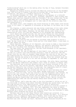 "understanding" which was in the making after the Bay of Pigs, between President 
Kennedy and the Cubans. 
Marguerite Higgins bluntly accused the American authorities of the November 
2nd, 1963 killing of Premier Diem and his brother Nhu. A few months after her 
accusation, she died in a landmine explosion in Vietnam. 
On Saturday November 23, 1963, Jack Zangetty, the manager of a $150,000 
modular motel complex near Lake Lugert, Oklahoma, remarked to some friends that 
"Three other men--not Oswald--killed the President." He also stated that "A man 
named Ruby will kill Oswald tomorrow and in a few days a member of the Frank 
Sinatra family will be kidnapped just to take some of the attention away from 
the assassination." 
Two weeks later, Jack Zangetty was found floating in Lake Lugert with bullet 
holes in his chest. It appeared to witnesses he had been in the water one to two 
weeks. 
Lou Staples, a radio announcer who was doing a good many of his radio shows 
on the Kennedy assassination, lost his life sometime on Friday night May 13, 
1977. This was near Yukon, Oklahoma. He had been having radio shows on the 
assassination since 1973 and the response to his programs was overwhelming. 
Lou's death was termed suicide, but the bullet ending his life entered 
behind his right temple and Lou was left handed. He joined Gary Underhill, 
William Pitzer and Joe Cooper whose "suicides" were all done with the "wrong 
hand" shots to the head. 
Lou had been stating that he wanted to purchase some property to build a 
home. He was lured out to a wheat field and his life ended there. I have been to 
the spot where Lou died. 
Karyn Kupcinet, daughter of Irv Kupcinet, was trying to make a long distance 
call from Los Angeles. According to reports, the operator heard Miss Kupcinet 
scream into the phone that President Kennedy was going to be killed. 
Two days after the assassination, she was found murdered in her apartment. 
The case is unsolved. She was 23. 
Rose Cherami, 40, was an employee of Jack Ruby's club. She was riding with 
two men on a return trip from Florida carrying a load of narcotics. She was 
thrown from the car when an argument began between her and one of the men. She 
was hospitalized for injuries and drug withdrawal. She told authorities that 
President Kennedy was going to be killed in Dallas. After her release from the 
hospital, she was a victim of a hit and run accident on September 4, 1965 near 
Big Sandy, Texas. 
Robert L. Perrin was a gun runner for Jack Ruby. His wife, Nancy testified 
before the Warren Commission that Robert took a dose of arsenic in August 1962. 
Guy Bannister was a private detective who was closely involved in the Jim 
Garrison trial. Guy and his partner, Hugh Ward, died within a 10 day period as 
the Warren Commission was closing its hearings. Guy supposedly died of a heart 
attack, but witnesses said he had a bullet hole in his body. 
George deMohrenschildt was another man who was to give testimony but never 
made it. DeMohrenschildt, in his final days, became suspicious of everyone 
around him, even his wife, and was nearing a nervous breakdown some thought. He 
died of gun shot wounds. The verdict was suicide. But deMohrenschildt was a 
member of the White Russian society and very wealthy. He visited Lee Harvey 
Oswald and Marina Oswald when they lived on Neely Street. Marina visited the 
deMohrenschildts when she and Lee Harvey Oswald were having some of their 
disagreements. 
Cliff Carter, LBJ's aide who rode in the Vice President's follow up car in 
the motorcade in Dealey Plaza where President Kennedy was gunned down, was LBJ's 
top aide during his first administration. Carter died of mysterious 
circumstances. Carter died of pneumonia when no penicillin could be located in 
Washington, D.C. in September 1971. This was supposedly the cause of death. 
Buddy Walthers, Deputy Sheriff, was at the kill sight of President Kennedy 
He picked up a bullet in a hunk of brain matter blown from the President's head. 
Walthers never produced the bullet for evidence. 
Walthers was also at the Texas Theater when Oswald was arrested. In a 
January 10th, 1969 shooting, Walthers was shot through the heart. In a shootout 
Walthers and his companion Deputy Alvin Maddox, were fired upon by Cherry, an 
escaped prisoner. Walthers and Maddox were trying to capture Cherry when 
Walthers was shot through the heart. Walthers's widow received $10,000.00 for 
 