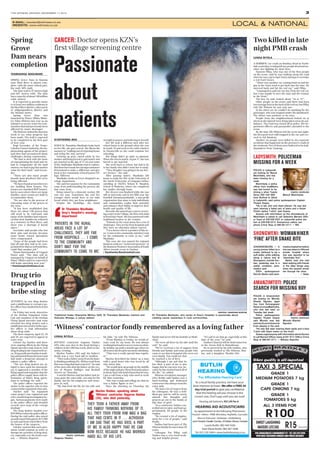 THE WITNESS, MONDAY, DECEMBER 17, 2012 3
E­MAIL: newsed@witness.co.za
WEBSITE: www.witness.co.za LOCAL & NATIONAL
294 LANGALIBALELE (LONGMARKET) ST • TEL: 033 342 9786
OPEN DAILY INCLUDING SUNDAYS AND PUBLIC HOLIDAYS
Where quality is all-important
SWEET LAUGHING
WATERS LITCHIS R15 Per punnet
TAXI 3 SPECIAL
GRADE 1
MEDIUM POTATOES 7 kg
GRADE 1
CAPE ONIONS 7 kg
GRADE 1
TOMATOES 5 kg
ALL 3 ITEMS FOR
R100
SIYATHEMBA BEN
WHEN Dr Thandeka Mazibuko looks back
on her life, she gets scared. She likens the
memory to “walking out of a burning house
and being the only survivor”.
Growing up poor, raised solely by her
mother and being forced to quit matric and
get married at the age of 17 are just some
of the challenges Mazibuko had to endure.
Butthesehavemadeherstrongerandmore
determined to make a difference and give
back to her community of kwaNyuswa Vil-
lage, Hillcrest.
Mazibuko works at Grey’s Hospital’s on-
cology department.
She said her passion for the community
came from understanding the poverty she
had come from.
Being raised by a domestic worker, life
was not easy. Sometimes she and her
younger sister would have to eat stale
bread which they got from neighbours.
Despite the hardships, she found
strength in prayer and believing in herself.
Her life took a different turn after her
school burnt to the ground when she was
in Grade 10 and went to live with relatives
in Chesterville so she could continue her
schooling.
But things didn’t go quite as planned.
When she was in matric, at just 17, she was
forced to get married.
She went back to school, but had to lie
to her family who didn’t want her to study.
“They thought I was going to do my driv-
er’s licence,” she said.
After passing matric, Mazibuko left
home to study her BSc at the University of
the North (University of Limpopo) before
enrolling at UKZN’s Nelson R. Mandela
School of Medicine, where she completed
her studies through loans.
Her divorce was finalised while she was
still at university and in her fifth year she
founded Sinomusanothando, a non-profit
organisation that aims to help individuals
and communities realise their potential
and enhance their ability to improve their
health and quality of life.
Recently she opened up a cancer screen-
ing centre in her village, the first of its kind
in KwaZulu-Natal. She has partnered with
traditional healers in the venture.
“Patients in the rural areas face a lot of
challenges.Theyarefarfromhospitalsand
they have no education [about cancer].
“I’m a doctor who is a product of this ar-
ea. I come to the community and don’t wait
for the community to come to me,” said
Mazibuko.
This year she was named the regional
business achiever “social entrepreneur” at
the Business Women’s Association of South
Africa awards event in Durban.
• Siyathemba.Ben@media24.com
LUNGA BIYELA
WITNESS contractor Segaran Naidoo
(49), who was shot in the head during a
robbery in the CBD last week, died on Sat-
urday evening.
Marlon Naidoo (30) said his father’s
death was a very hard pill to swallow.
“They took a father away from his fami-
ly thinking nothing of it. All they took from
him was a bag that had cents in it,” he said
of the men who shot his father on the cor-
ner of Hoosen Haffajee and Boshoff
Streets on Thursday.
A tearful Marlon said his father had al-
ways gone the extra mile, not only for his
family, but for his employees and stran-
gers as well.
“My dad lived his life for his wife and
his kids,” he told The Witness.
“From Monday to Friday, he would al-
ways cook for my mom. He was always
workinghardandweneverwentonafam-
ily holiday up until a month ago when we
allwenttotheBergformymom’sbirthday.
“That was a really special time togeth-
er.”
Marlon described his father as a man
with a good heart who was loved by all
who knew him.
“He would pick up people in the middle
ofthenightandgivethemfoodandaplace
tosleep;that’sthekindofmanthathewas.
I got a call from a lady who used to work
for him yesterday.
“She was crying and telling me that he
was a father figure to her.”
Since the shooting on Thursday, his
family had never left his bedside at Medi-
clinic.
“We were all there by his side until the
end,” he said.
“We’ve received a lot of support from
friends and family, and some people who
came to see him in hospital who were not
“It’s sad to see him go, especially at this
time of the year,” he said.
Naidoo’s funeral will be held tomorrow
at the Aryan Hall in Raisethorpe.
He is survived by his wife Sandra, who
previously worked at The Witness, Mar-
lon, and a daughter, Marlini (26).
POLICE in Ladysmith
are looking for Mesuli
Mavimbela, who has
been missing for a
week.
Mavimbela, a police
officer from kwaMashu
was last known to be
driving a silver Toyota
Verso (ND 449 265)
from Burford to Uitval
in Ladysmith, said police spokesperson Captain
Thulani Zwane.
“He is tall, slim and clean­shaven. He was last
seen wearing a faded pair of jeans and a Kaizer
Chiefs replica T­shirt,” said Zwane.
Anyone with information on the whereabouts of
Mavimbela is asked to call Detective Warrant Offic­
er Yssel at 036 638 3327 or Ladysmith police sta­
tion at 036 638 3312. Anonymous callers can
phone Crime Stop at 086 001 0111. — WR.
LUNGA BIYELA
A HORRIFIC car crash on Bombay Road in North-
dale yesterday evening left two people dead and an-
other two fighting for their lives.
Nazeem Pillay, who was one of the first people
on the scene, said he was walking along the road
when he saw a grey Opel Astra attempt to overtake
a red Ford Escort.
“There was another car coming head on and the
guy in the Astra tried to get back into the lane. He
swerved back and hit the red car,” said Pillay.
“I managed to pull out one boy from the red car,
but I was unable to save the man and the woman
in the front.”
The boy, he said, looked about “16 or 17”.
Other people on the scene said there had been
twoteenageboysinthebackoftheredcar,butPillay
told The Witness he saw only one.
In the other car, he couldn’t do anything for the
passenger, who was trapped under the dashboard.
The driver was nowhere to be seen.
People from the neighbourhood looked on in
shock as the injured were being taken away by am-
bulance. The road was closed off as police, fire de-
partment officers and paramedics attended to the
scene.
By the time The Witness left the scene last night,
the deceased were still trapped in the car and cov-
ered in foil blankets.
Another six people were killed in two separate
accidents that happened on the province’s roads at
the weekend. Five of them were believed to be holi-
daymakers from Gauteng.
THAMSANQA MAGUBANE
SPRING Grove Dam in Rosetta
near Mooi River is almost com-
plete, with the most critical part,
the wall, 80% built.
The dam wall is 37 metres high
and 607 metres wide. The dam
hasacapacityofabout140million
cubic metres.
It is expected to provide water
to at least two million residents in
theMooiRiverdistrict,otherparts
of uMgungundlovu district and
the Durban metro.
Spring Grove Dam was
launched by Water Affairs Minis-
ter Edna Molewa last year as an
initiative to secure water for com-
munities that had previously been
affected by water shortages.
TheWitnessvisitedthedamlast
week to see what progress has
been made. The wall is expected
to be completed in the first part
of next year.
Kogi Govender, of the Trans-
Caledon Tunnel Authority, the im-
plementing agents of the project,
said they had encountered many
challenges during construction.
“We had to deal with the issue
of expropriating the land and we
had to compensate all the land
owners; we had to pay fair market
value for their land,” said Goven-
der.
“There are also many people
[mostly farm dwellers] who were
being affected.
“Wehavefoundareaswherewe
are building them houses. The
houses are standard RDP houses,
but in cases where there are large
families, more rooms are built to
accommodate them.
“We are also in the process of
relocating some of the graves in
the area.
“It has been established that
there are about 140 graves that
will need to be relocated and
many of the families had request-
ed that their families be reburied
at a cemetery in Mooi River, and
there was a shortage if burial
space.”
Govender said people who lost
their jobs and income because
some farms ceased operations
were compensated.
“Some of the people had been
laid off and they had to be com-
pensatedforthataswelluntilthey
could find another job.”
Shami Harichunder of Umgeni
Water said: “The dam will be
managed by Umgeni on behalf of
Water Affairs and it is expected it
will begin operating next year.”
• thamsanqam@witness.co.za
ATTEMPTS by two drug dealers
and a middleman to corrupt a po-
lice officer have landed them in hot
water.
On Friday last week, detectives
of the Durban Organised Crime
Unit and members of the Durban
Flying Squad narcotics task team
arrested two drug dealers and a
middlemanwhotriedtobribeapo-
lice officer to leak information
about drug raids.
The three suspects, aged 22, 24
and 38, are expected to appear in
court soon.
Colonel Jay Naicker said there
were ongoing efforts by the Flying
Squad narcotics task team to curb
drug dealing in the Chatsworth ar-
ea.Drugsyndicateshadbeenmak-
ing substantial financial losses and
had made a desperate attempt to
suborn a police officer.
“The two drug dealers are al-
leged to have used the intermedi-
ary to approach a member of the
flying squad and negotiate that the
police officer supply them with in-
formation of future drug opera-
tions in exchange for cash.”
The police officer reported the
matter to his superior who in turn
contactedtheorganisedcrimeunit.
Naicker said: “An organised
crime project was registered and
a five-month long investigation be-
gan. Various payments were made
to the police officer and detailed
records were kept of the corrupt
dealings.”
The drug dealers handed over
R59 000incashtothepoliceofficer.
During the raid police also seized
an unlicensed 9mm pistol, R13 000
in cash and items of jewellery from
the homes of the suspects.
Naicker warned that such oper-
ations would continue in order to
disrupt the activities of drug deal-
ers, especially over the festive sea-
son. — Witness Reporter.
POLICE in Amanzimtoti
are looking for Mfundo
Ntando Ngcobo, aged
five, from Ezimangweni
ReserveinkwaMakhutha,
who was last seen on
Tuesday last week.
Police spokesperson
Captain Thulani Zwane
said Mfundo was last
seenbyhisauntataround
8 am playing in the yard.
“He was last seen wearing black pants and a blue
T­shirt with black marks on the front.”
Zwane urged anyone with information about the boy
to call Warrant Officer Jwara at 031 913 1308 or Crime
Stop at 086 001 0111. — Witness Reporter.
JOHANNESBURG — A
young woman bitten by a
snake, believed to be a
puff adder, while walking
along a nature trail at
Shongweni, outside Dur­
ban, yesterday was in a
stable condition, para­
medics said.
ER24 spokesperson
Derrick Banks said para­
medicstreatedherbefore
she was taken to Hillcrest
private hospital where
she was reported to be
“absolutely fine”.
Banks said she had
been walking with friends
in the Giba Gorge area
when the serpent struck
her through her shoe.
— Sapa.
Spring
Grove
Dam nears
completion
Drug trio
trapped in
bribe sting
Two killed in late
night PMB crash
PHOTO: SUPPLIED
Mesuli Mavimbela.
PHOTO: SUPPLIED
Mfundo Ntando
Ngcobo.
LADYSMITH: POLICEMAN
MISSING FOR A WEEK
SHONGWENI: WOMANHIKER
‘FINE’ AFTER SNAKE BITE
AMANZIMTOTI: POLICE
SEARCH FOR MISSING BOY
PHOTO: SUPPLIED
Segaran Naidoo.
even family. You could see that
he touched a lot of lives.
“Although I am sad that he
has died, a part of me is also
happy that he can now rest, be-
cause he has worked hard all of
his life,” he added.
Witness circulation manager
Clive Reddy said Naidoo was a
hard-working and dedicated
contractorwhoalwayswentthe
extra mile.
“He had a lot of respect from
his colleagues. He was a well-
liked guy and he will be sorely
missed. Our thoughts and
prayers go out to the family at
this time of grief.
“As a contractor, Naidoo con-
trolled street sales, and had ap-
proximately 60 people in his
employ.
“He created a lot of employ-
ment for a lot of people,” said
Reddy.
Naidoo had been part of The
Witnessfamilyformorethan30
years.
Colleague Pat Pillay said
Naidoo was a very hard-work-
ing and helpful person.
‘
Marlon Naidoo, speaking about
‘Witness’ contractor Segaran Naidoo
(49), who died yesterday.
THEY TOOK A FATHER AWAY FROM
HIS FAMILY THINKING NOTHING OF IT.
ALL THEY TOOK FROM HIM WAS A BAG
THAT HAD CENTS IN IT … ALTHOUGH
I AM SAD THAT HE HAS DIED, A PART
OF ME IS ALSO HAPPY THAT HE CAN
NOW REST, BECAUSE HE HAS WORKED
HARD ALL OF HIS LIFE.
‘Witness’ contractor fondly remembered as a loving father
PHOTOS: JONATHAN BURTON
Dr Thandeka Mazibuko, who works at Grey’s Hospital, is passionate about
creating cancer awareness in rural communities.
Traditional healer Khanyisile Mkhize (left), Dr Thandeka Mazibuko (centre) and
Nokusho Bhengu, a cancer patient.
CANCER: Doctor opens KZN’s
first village screening centre
Passionate
about
patients
‘
Dr Thandeka Mazibuko,
Grey’s Hospital’s oncology
department
‘PATIENTS IN THE RURAL
AREAS FACE A LOT OF
CHALLENGES. THEY ARE FAR
FROM HOSPITALS … I COME
TO THE COMMUNITY AND
DON’T WAIT FOR THE
COMMUNITY TO COME TO ME.’
 