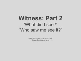 Witness: Part 2‘What did I see?’‘Who saw me see it?’Holiday briefing 1st year Illustration 2011Amelia Johnstone MA RCA 