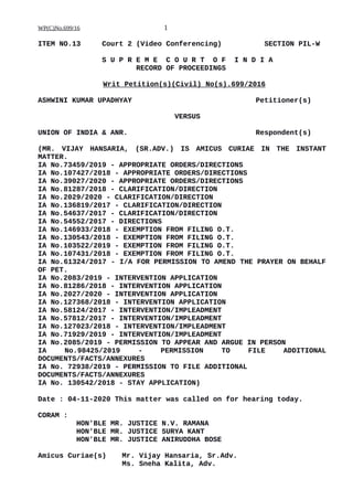 WP(C)No.699/16 1
ITEM NO.13 Court 2 (Video Conferencing) SECTION PIL-W
S U P R E M E C O U R T O F I N D I A
RECORD OF PROCEEDINGS
Writ Petition(s)(Civil) No(s).699/2016
ASHWINI KUMAR UPADHYAY Petitioner(s)
VERSUS
UNION OF INDIA & ANR. Respondent(s)
(MR. VIJAY HANSARIA, (SR.ADV.) IS AMICUS CURIAE IN THE INSTANT
MATTER.
IA No.73459/2019 - APPROPRIATE ORDERS/DIRECTIONS
IA No.107427/2018 - APPROPRIATE ORDERS/DIRECTIONS
IA No.39027/2020 - APPROPRIATE ORDERS/DIRECTIONS
IA No.81287/2018 - CLARIFICATION/DIRECTION
IA No.2029/2020 - CLARIFICATION/DIRECTION
IA No.136819/2017 - CLARIFICATION/DIRECTION
IA No.54637/2017 - CLARIFICATION/DIRECTION
IA No.54552/2017 - DIRECTIONS
IA No.146933/2018 - EXEMPTION FROM FILING O.T.
IA No.130543/2018 - EXEMPTION FROM FILING O.T.
IA No.103522/2019 - EXEMPTION FROM FILING O.T.
IA No.107431/2018 - EXEMPTION FROM FILING O.T.
IA No.61324/2017 - I/A FOR PERMISSION TO AMEND THE PRAYER ON BEHALF
OF PET.
IA No.2083/2019 - INTERVENTION APPLICATION
IA No.81286/2018 - INTERVENTION APPLICATION
IA No.2027/2020 - INTERVENTION APPLICATION
IA No.127368/2018 - INTERVENTION APPLICATION
IA No.58124/2017 - INTERVENTION/IMPLEADMENT
IA No.57812/2017 - INTERVENTION/IMPLEADMENT
IA No.127023/2018 - INTERVENTION/IMPLEADMENT
IA No.71929/2019 - INTERVENTION/IMPLEADMENT
IA No.2085/2019 - PERMISSION TO APPEAR AND ARGUE IN PERSON
IA No.98425/2019 - PERMISSION TO FILE ADDITIONAL
DOCUMENTS/FACTS/ANNEXURES
IA No. 72938/2019 - PERMISSION TO FILE ADDITIONAL
DOCUMENTS/FACTS/ANNEXURES
IA No. 130542/2018 - STAY APPLICATION)
Date : 04-11-2020 This matter was called on for hearing today.
CORAM :
HON'BLE MR. JUSTICE N.V. RAMANA
HON'BLE MR. JUSTICE SURYA KANT
HON'BLE MR. JUSTICE ANIRUDDHA BOSE
Amicus Curiae(s) Mr. Vijay Hansaria, Sr.Adv.
Ms. Sneha Kalita, Adv.
Digitally signed by
SATISH KUMAR YADAV
Date: 2020.11.06
18:46:01 IST
Reason:
Signature Not Verified
 