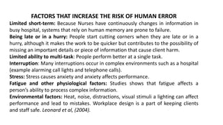 FACTORS THAT INCREASE THE RISK OF HUMAN ERROR
Limited short-term: Because Nurses have continuously changes in information in
busy hospital, systems that rely on human memory are prone to failure.
Being late or in a hurry: People start cutting corners when they are late or in a
hurry, although it makes the work to be quicker but contributes to the possibility of
missing an important details or piece of information that cause client harm.
Limited ability to multi-task: People perform better at a single task.
Interruption: Many interruptions occur in complex environments such as a hospital
(example alarming call lights and telephone calls).
Stress: Stress causes anxiety and anxiety affects performance.
Fatigue and other physiological factors: Studies shows that fatigue affects a
person’s ability to process complex information.
Environmental factors: Heat, noise, distractions, visual stimuli a lighting can affect
performance and lead to mistakes. Workplace design is a part of keeping clients
and staff safe. Leonard et al, (2004).
 