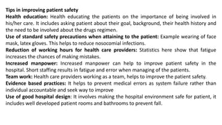 Tips in improving patient safety
Health education: Health educating the patients on the importance of being involved in
his/her care. It includes asking patient about their goal, background, their health history and
the need to be involved about the drugs regimen.
Use of standard safety precautions when attaining to the patient: Example wearing of face
mask, latex gloves. This helps to reduce nosocomial infections.
Reduction of working hours for health care providers: Statistics here show that fatigue
increases the chances of making mistakes.
Increased manpower: Increased manpower can help to improve patient safety in the
hospital. Short staffing results in fatigue and error when managing of the patients.
Team work: Health care providers working as a team, helps to improve the patient safety.
Evidence based practices: It helps to prevent medical errors as system failure rather than
individual accountable and seek way to improve
Use of good hospital design: It involves making the hospital environment safe for patient, it
includes well developed patient rooms and bathrooms to prevent fall.
 